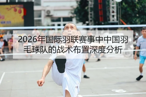 2026年国际羽联赛事中中国羽毛球队的战术布置深度分析