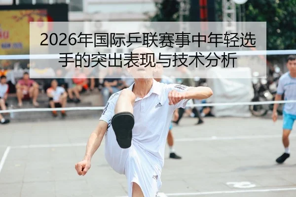 2026年国际乒联赛事中年轻选手的突出表现与技术分析