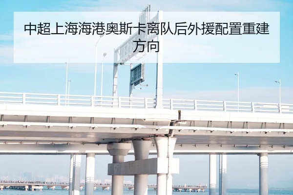 中超上海海港奥斯卡离队后外援配置重建方向