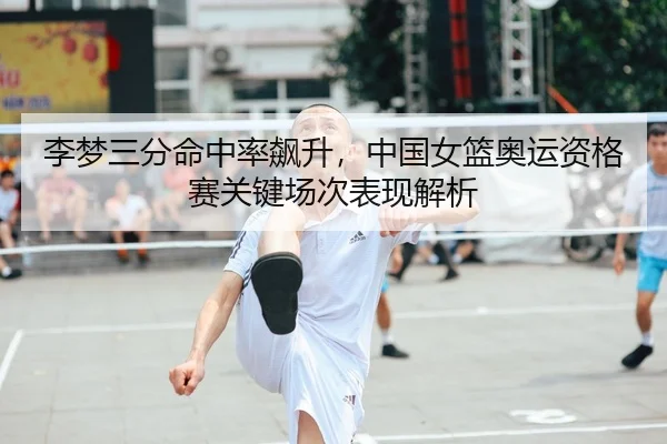 李梦三分命中率飙升，中国女篮奥运资格赛关键场次表现解析